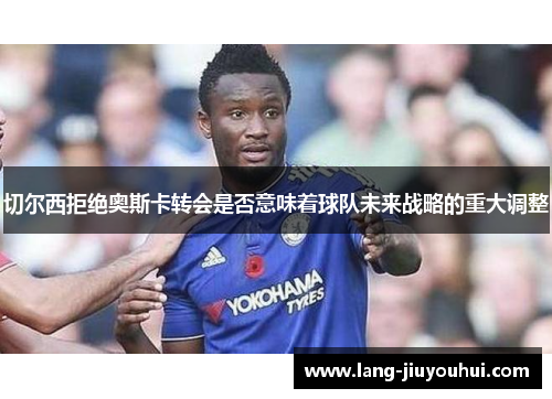 切尔西拒绝奥斯卡转会是否意味着球队未来战略的重大调整