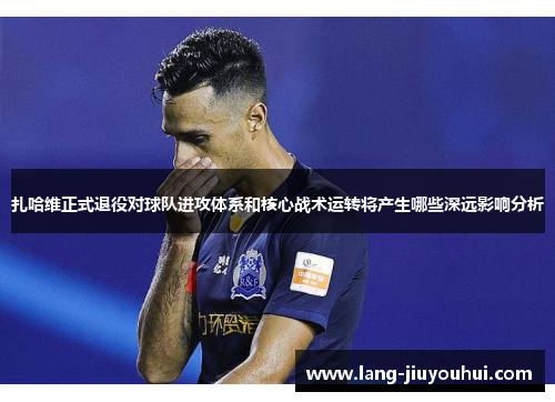 扎哈维正式退役对球队进攻体系和核心战术运转将产生哪些深远影响分析 扎哈维正式退役对球队进攻体系和核心战术运转将产生哪些深远影响分析