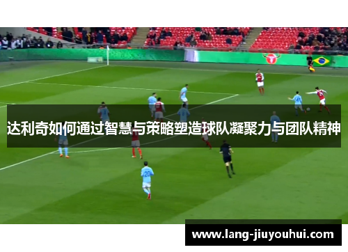 达利奇如何通过智慧与策略塑造球队凝聚力与团队精神