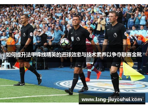 如何提升法甲锋线精英的进球效率与技术素养以争夺联赛金靴