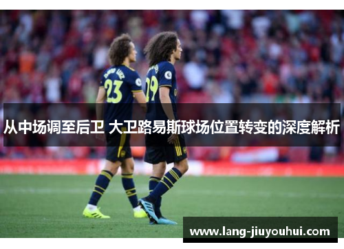 从中场调至后卫 大卫路易斯球场位置转变的深度解析