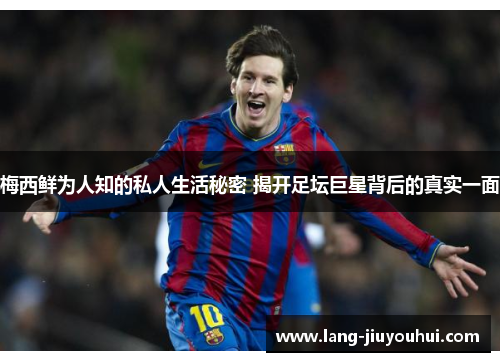 梅西鲜为人知的私人生活秘密 揭开足坛巨星背后的真实一面