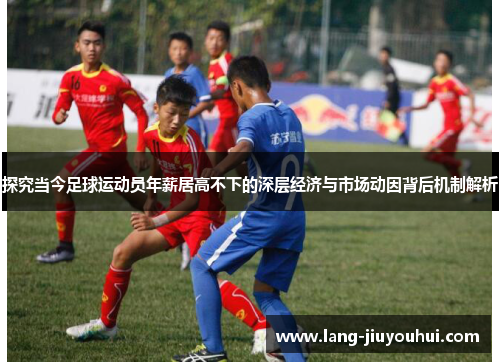 探究当今足球运动员年薪居高不下的深层经济与市场动因背后机制解析 探究当今足球运动员年薪居高不下的深层经济与市场动因背后机制解析