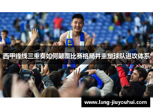 西甲锋线三重奏如何颠覆比赛格局并重塑球队进攻体系