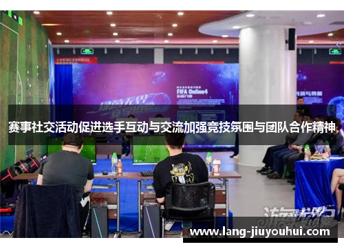 赛事社交活动促进选手互动与交流加强竞技氛围与团队合作精神