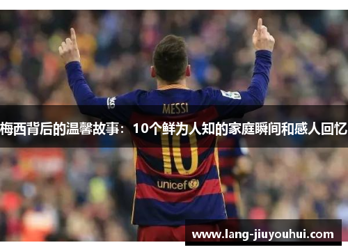 梅西背后的温馨故事：10个鲜为人知的家庭瞬间和感人回忆