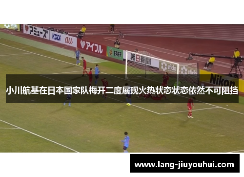 小川航基在日本国家队梅开二度展现火热状态状态依然不可阻挡 小川航基在日本国家队梅开二度展现火热状态状态依然不可阻挡