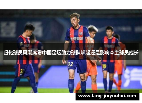 归化球员风潮席卷中国足坛助力球队崛起还是影响本土球员成长 归化球员风潮席卷中国足坛助力球队崛起还是影响本土球员成长