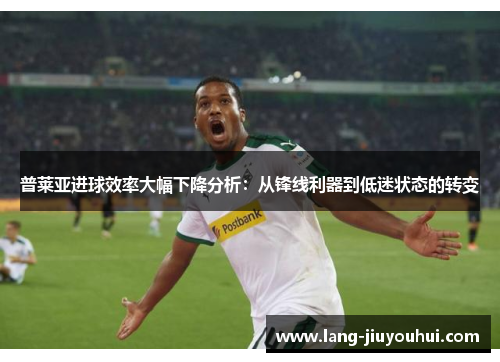 普莱亚进球效率大幅下降分析：从锋线利器到低迷状态的转变