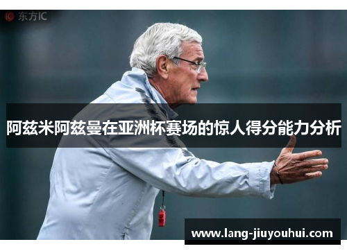 阿兹米阿兹曼在亚洲杯赛场的惊人得分能力分析 阿兹米阿兹曼在亚洲杯赛场的惊人得分能力分析