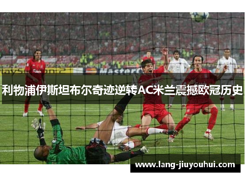 利物浦伊斯坦布尔奇迹逆转AC米兰震撼欧冠历史 利物浦伊斯坦布尔奇迹逆转AC米兰震撼欧冠历史